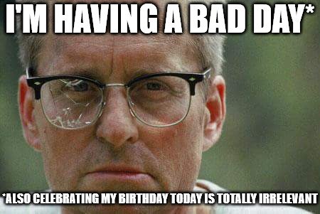 I'm having a bad day. Also celebrating my birthday today is totally irrelevant.